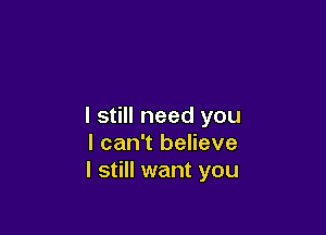 I still need you

I can't believe
I still want you