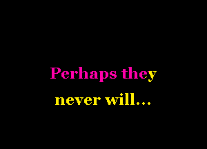 Perhaps they

never will...
