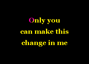 Only you

can make this

change in me