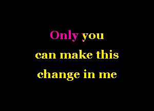 Only you

can make this

change in me