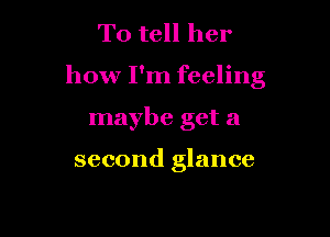 To tell her

how I'm feeling

maybe get a

second glance