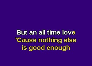 But an all time love

'Cause nothing else
is good enough