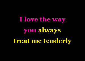 I love the way

you always

treat me tenderly