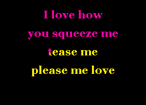 I love how
you squeeze me

tease me

please me love