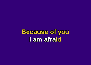 Because of you

I am afraid