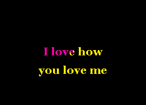 I love how

you love me