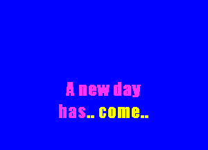 A new day
has.. come
