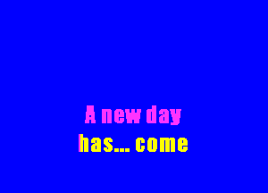 A new day
has... come