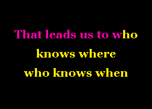 That leads us to who
knows where

who knows when