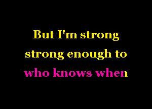 But I'm strong
strong enough to

who knows when