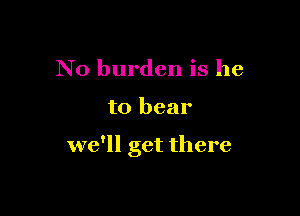 N0 burden is he

to bear

we'll get there