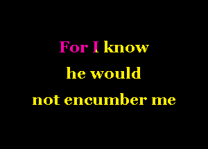 For I know

he would

not encumber me