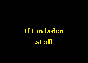 If I'm laden

at all
