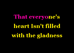 That everyone's
heart Isn't filled
with the gladness