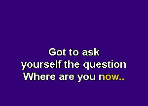 Got to ask

yourself the question
Where are you now..