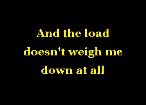 And the load

doesn't weigh me

down at all