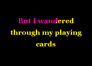 But I wandered

through my playing

cards