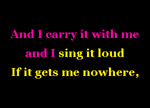 And I carry it with me
and I sing it loud

If it gets me nowhere,