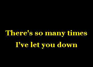 There's so many times

I've let you down