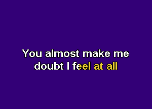 You almost make me

doubt I feel at all