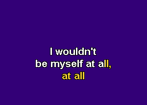 I wouldn't

be myself at all,
at all