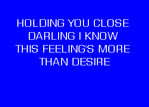 HOLDING YOU CLOSE
DARLING I KNOW
THIS FEELING'S MORE
THAN DESIRE