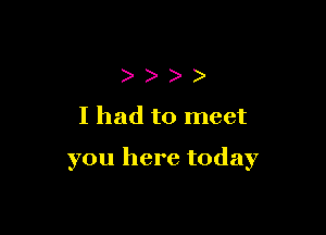 )
Ihad to meet

you here today