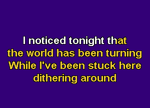 I noticed tonight that
the world has been turning
While I've been stuck here

dithering around