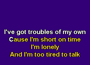 I've got troubles of my own

Cause I'm short on time
I'm lonely
And I'm too tired to talk