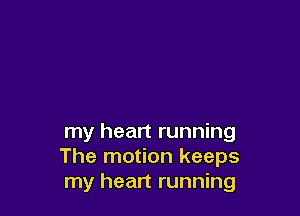 my heart running
The motion keeps
my heart running