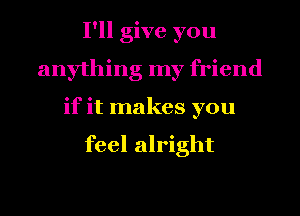 I'll give you
anything my friend
if it makes you

feel alright
