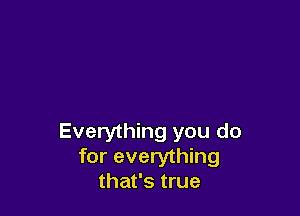 Everything you do
for everything
that's true