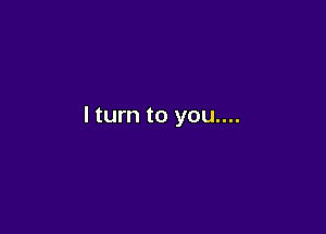 I turn to you....