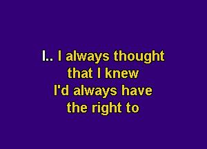 l.. I always thought
that I knew

I'd always have
the right to