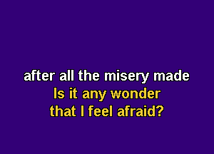 after all the misery made

Is it any wonder
that I feel afraid?