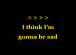 )
I think I'm

gonna be sad