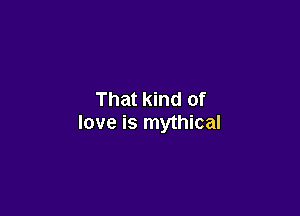That kind of

love is mythical