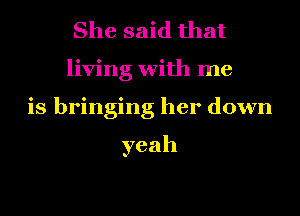 She said that
living with me
is bringing her down

yeah