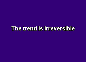 The trend is irreversible