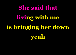 She said that
living with me
is bringing her down

yeah