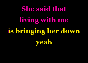 She said that
living with me
is bringing her down

yeah