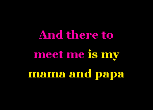 And there to

meet me is my

mama and papa