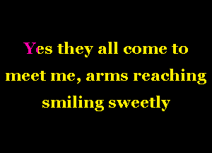 Yes they all come to
meet me, arms reaching

smiling sweetly