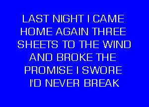 LAST NIGHT I CAME
HOME AGAIN THREE
SHEETS TO THE WIND
AND BROKE THE
PROMISE I SWORE
I'D NEVER BREAK
