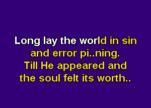 Long lay the world in sin
and error pi..ning.

Till He appeared and
the soul felt its worth..