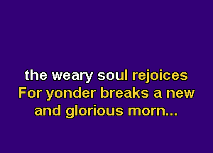 the weary soul rejoices

For yonder breaks a new
and glorious morn...