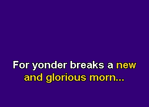 For yonder breaks a new
and glorious morn...