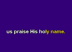 us praise His holy name.