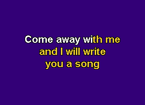 Come away with me
and I will write

you a song