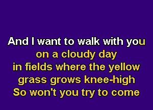 And I want to walk with you
on a cloudy day
in fields where the yellow
grass grows knee-high
So won't you try to come